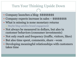 Turn Your Thinking Upside Down 
 Company launches a blog- $$$$$$$$ 
 Company expects increase in sales – $$$$$$$$ 
 What is missing is none monetary returns 
 Maybe blog satisfies brand engagement 
 Not always be measured in dollars, but also in 
customer behaviors (consumer investments) 
 Not only reach and frequency (traffic, visitors, likes) 
 But also time spent, comments, share –wom 
 Developing meaningful relationships with customers 
takes time 
 