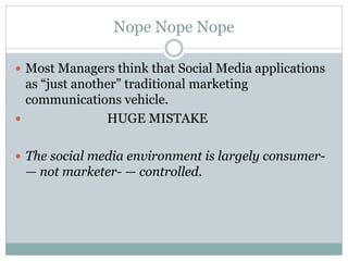 Nope Nope Nope 
 Most Managers think that Social Media applications 
as “just another” traditional marketing 
communications vehicle. 
 HUGE MISTAKE 
 The social media environment is largely consumer- 
— not marketer- — controlled. 
 