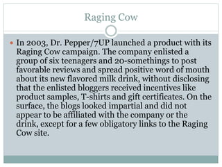 Raging Cow 
 In 2003, Dr. Pepper/7UP launched a product with its 
Raging Cow campaign. The company enlisted a 
group of six teenagers and 20-somethings to post 
favorable reviews and spread positive word of mouth 
about its new flavored milk drink, without disclosing 
that the enlisted bloggers received incentives like 
product samples, T-shirts and gift certificates. On the 
surface, the blogs looked impartial and did not 
appear to be affiliated with the company or the 
drink, except for a few obligatory links to the Raging 
Cow site. 
 