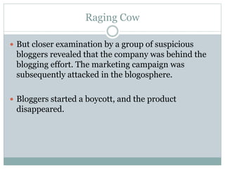Raging Cow 
 But closer examination by a group of suspicious 
bloggers revealed that the company was behind the 
blogging effort. The marketing campaign was 
subsequently attacked in the blogosphere. 
 Bloggers started a boycott, and the product 
disappeared. 
 