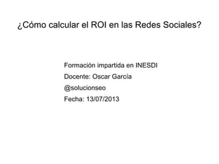 ¿Cómo calcular el ROI en las Redes Sociales?

Formación impartida en INESDI
Docente: Oscar García
@solucionseo
Fecha: 13/07/2013

 