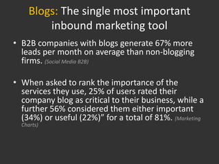 Blogs: The single most important
         inbound marketing tool
• B2B companies with blogs generate 67% more
  leads per month on average than non-blogging
  firms. (Social Media B2B)

• When asked to rank the importance of the
  services they use, 25% of users rated their
  company blog as critical to their business, while a
  further 56% considered them either important
  (34%) or useful (22%)” for a total of 81%. (Marketing
  Charts)
 