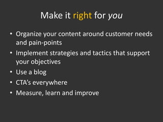 Make it right for you
• Organize your content around customer needs
  and pain-points
• Implement strategies and tactics that support
  your objectives
• Use a blog
• CTA’s everywhere
• Measure, learn and improve
 
