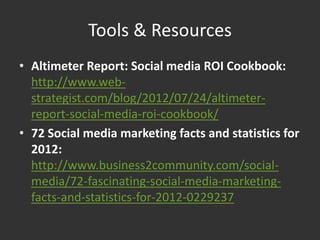 Tools & Resources
• Altimeter Report: Social media ROI Cookbook:
  http://www.web-
  strategist.com/blog/2012/07/24/altimeter-
  report-social-media-roi-cookbook/
• 72 Social media marketing facts and statistics for
  2012:
  http://www.business2community.com/social-
  media/72-fascinating-social-media-marketing-
  facts-and-statistics-for-2012-0229237
 