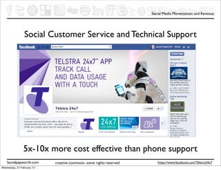 Social Media Monetization and Revenue




                 Social Customer Service and Technical Support




                5x-10x more cost effective than phone support
    laurelpapworth.com      creative commons- some rights reserved      https://www.facebook.com/Telstra24x7
Wednesday, 27 February 13
 