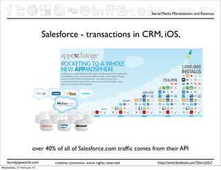 Social Media Monetization and Revenue




                            Salesforce - transactions in CRM, iOS,




                       over 40% of all of Salesforce.com trafﬁc comes from their API

    laurelpapworth.com         creative commons- some rights reserved      https://www.facebook.com/Telstra24x7
Wednesday, 27 February 13
 