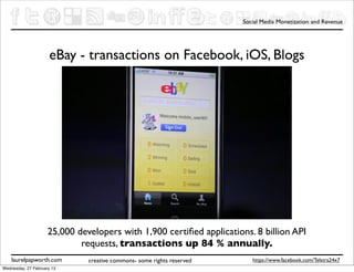 Social Media Monetization and Revenue




                     eBay - transactions on Facebook, iOS, Blogs




                     25,000 developers with 1,900 certiﬁed applications. 8 billion API
                             requests, transactions up 84 % annually.
    laurelpapworth.com         creative commons- some rights reserved      https://www.facebook.com/Telstra24x7
Wednesday, 27 February 13
 