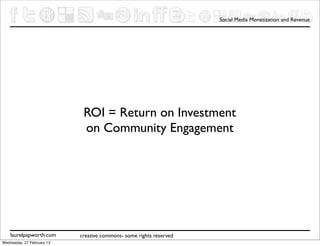 Social Media Monetization and Revenue




                             ROI = Return on Investment
                             on Community Engagement




    laurelpapworth.com      creative commons- some rights reserved
Wednesday, 27 February 13
 