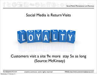 Social Media Monetization and Revenue




                              Social Media is Return Visits




                 Customers visit a site 9x more stay 5x as long
                              (Source: McKinsey)

    laurelpapworth.com      creative commons- some rights reserved   IMAGE: http://www.customerinsightgroup.com/
Wednesday, 27 February 13
 