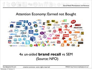 Social Media Monetization and Revenue




                            Attention Economy: Earned not Bought




                              4x un-aided brand recall vs SEM
                                        (Source: NFO)
    laurelpapworth.com          creative commons- some rights reserved      IMAGE: http://www.trulydeeply.com.au/
Wednesday, 27 February 13
 