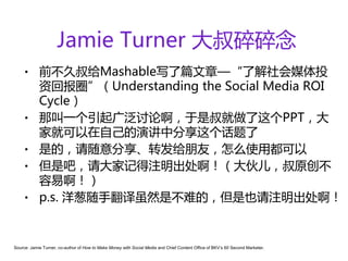 Jamie Turner 大叔碎碎念
    •       前不久叔给Mashable写了篇文章—“了解社会媒体投
            资回报圈”（Understanding the Social Media ROI
            Cycle）
    •       那叫一个引起广泛讨论啊，于是叔就做了这个PPT，大
            家就可以在自己的演讲中分享这个话题了
    •       是的，请随意分享、转发给朋友，怎么使用都可以
    •       但是吧，请大家记得注明出处啊！（大伙儿，叔原创不
            容易啊！）
    •       p.s. 洋葱随手翻译虽然是不难的，但是也请注明出处啊！


Source: Jamie Turner, co-author of How to Make Money with Social Media and Chief Content Office of BKV’s 60 Second Marketer.
 
