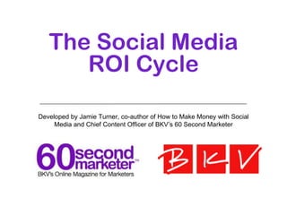 The Social Media
      ROI Cycle

Developed by Jamie Turner, co-author of How to Make Money with Social
     Media and Chief Content Officer of BKV’s 60 Second Marketer
 