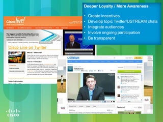 © 2010 Cisco and/or its affiliates. All rights reserved. Cisco Confidential 10
Deeper Loyalty / More Awareness
• Create incentives
• Develop topic Twitter/USTREAM chats
• Integrate audiences
• Involve ongoing participation
• Be transparent
 