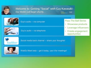 Guy’s audio – via computer
Guy’s audio – via telephone
Social media back channel – share your thoughts!
WebEx Meet beta – get it today, use it for meetings!
Pass The Ball Series
• Showcase products
• Leverage influencers
• Create engagement
opportunities
 