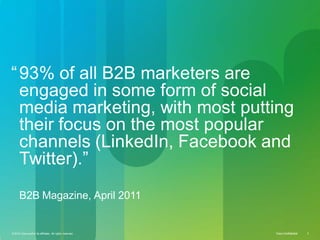 © 2010 Cisco and/or its affiliates. All rights reserved. Cisco Confidential 2Cisco ConfidentialCisco Confidential© 2010 Cisco and/or its affiliates. All rights reserved. 2
“93% of all B2B marketers are
engaged in some form of social
media marketing, with most putting
their focus on the most popular
channels (LinkedIn, Facebook and
Twitter).”
B2B Magazine, April 2011
 