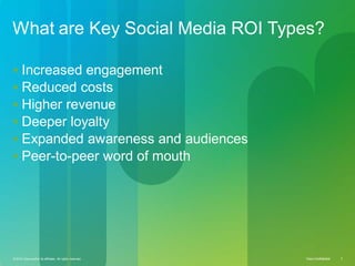 © 2010 Cisco and/or its affiliates. All rights reserved. Cisco Confidential 3Cisco ConfidentialCisco Confidential© 2010 Cisco and/or its affiliates. All rights reserved. 3
What are Key Social Media ROI Types?
 Increased engagement
 Reduced costs
 Higher revenue
 Deeper loyalty
 Expanded awareness and audiences
 Peer-to-peer word of mouth
 