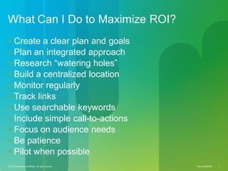 © 2010 Cisco and/or its affiliates. All rights reserved. Cisco Confidential 5Cisco ConfidentialCisco Confidential© 2010 Cisco and/or its affiliates. All rights reserved. 5
What Can I Do to Maximize ROI?
 Create a clear plan and goals
 Plan an integrated approach
 Research “watering holes”
 Build a centralized location
 Monitor regularly
 Track links
 Use searchable keywords
 Include simple call-to-actions
 Focus on audience needs
 Be patience
 Pilot when possible
 