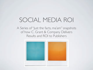SOCIAL MEDIA ROI
A Series of “Just the facts, ma’am” snapshots
  of how C. Grant & Company Delivers
       Results and ROI to Publishers
 
