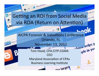 Ge#ng	
  an	
  ROI	
  from	
  Social	
  Media	
  
 via	
  ROA	
  (Return	
  on	
  A:en;on)	
  

   AICPA	
  Forensic	
  &	
  Valua;ons	
  Conference	
  
                   Orlando,	
  FL	
  
               November	
  13,	
  2012	
  	
  
           Tom	
  Hood,	
  CPA.CITP.CGMA	
  
                           CEO	
  
           Maryland	
  Associa;on	
  of	
  CPAs	
  
            Business	
  Learning	
  Ins;tute	
  
 