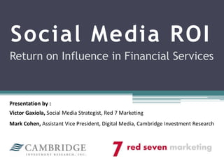 Social Media ROI Return on Influence in Financial Services Presentation by : Victor Gaxiola, Social Media Strategist, Red 7 Marketing Mark Cohen, Assistant Vice President, Digital Media, Cambridge Investment Research  