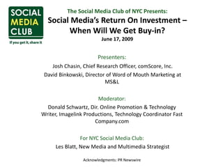 The Social Media Club of NYC Presents: Social Media’s Return On Investment – When Will We Get Buy-in?June 17, 2009 Presenters: Josh Chasin, Chief Research Officer, comScore, Inc.   David Binkowski, Director of Word of Mouth Marketing at MS&L Moderator: Donald Schwartz, Dir. Online Promotion & Technology Writer, Imagelink Productions, Technology Coordinator Fast Company.com   For NYC Social Media Club:  Les Blatt, New Media and Multimedia Strategist Acknowledgments: PR Newswire   
