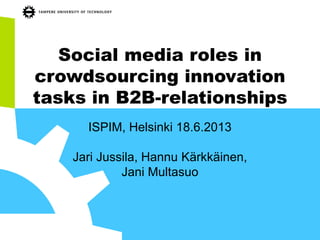 Social media roles in
crowdsourcing innovation
tasks in B2B-relationships
ISPIM, Helsinki 18.6.2013
Jari Jussila, Hannu Kärkkäinen,
Jani Multasuo
 