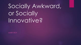 Socially Awkward, 
or Socially 
Innovative? 
MARY ROY 
 
