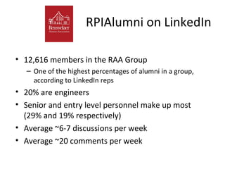 RPIAlumni on LinkedIn

• 12,616 members in the RAA Group
   – One of the highest percentages of alumni in a group,
     according to LinkedIn reps
• 20% are engineers
• Senior and entry level personnel make up most
  (29% and 19% respectively)
• Average ~6-7 discussions per week
• Average ~20 comments per week
 