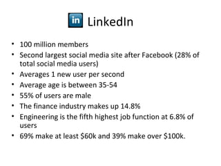 LinkedIn
• 100 million members
• Second largest social media site after Facebook (28% of
  total social media users)
• Averages 1 new user per second
• Average age is between 35-54
• 55% of users are male
• The finance industry makes up 14.8%
• Engineering is the fifth highest job function at 6.8% of
  users
• 69% make at least $60k and 39% make over $100k.
 