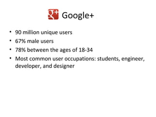 Google+
•   90 million unique users
•   67% male users
•   78% between the ages of 18-34
•   Most common user occupations: students, engineer,
    developer, and designer
 
