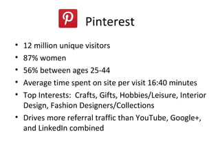 Pinterest
• 12 million unique visitors
• 87% women
• 56% between ages 25-44
• Average time spent on site per visit 16:40 minutes
• Top Interests: Crafts, Gifts, Hobbies/Leisure, Interior
  Design, Fashion Designers/Collections
• Drives more referral traffic than YouTube, Google+,
  and LinkedIn combined
 