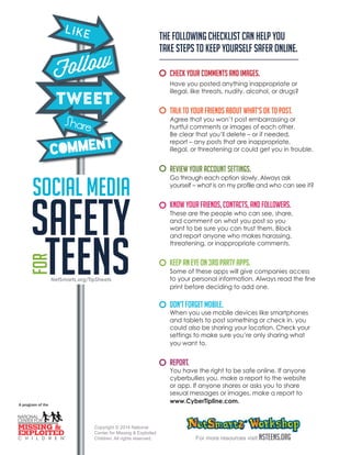 The following checklist can help you 
take steps to keep yourself safer online. 
Check your comments and images. 
Have you posted anything inappropriate or 
illegal, like threats, nudity, alcohol, or drugs? 
Talk to your friends about what’s OK to post. 
Agree that you won’t post embarrassing or 
hurtful comments or images of each other. 
Be clear that you’ll delete – or if needed, 
report – any posts that are inappropriate, 
illegal, or threatening or could get you in trouble. 
Review your account settings. 
Go through each option slowly. Always ask 
yourself – what is on my profile and who can see it? 
Know your friends, contacts, and followers. 
These are the people who can see, share, 
and comment on what you post so you 
want to be sure you can trust them. Block 
and report anyone who makes harassing, 
threatening, or inappropriate comments. 
Keep an eye on 3rd party apps. 
Some of these apps will give companies access 
to your personal information. Always read the fine 
print before deciding to add one. 
Don’t forget mobile. 
When you use mobile devices like smartphones 
and tablets to post something or check in, you 
could also be sharing your location. Check your 
settings to make sure you’re only sharing what 
you want to. 
REPORT. 
You have the right to be safe online. If anyone 
cyberbullies you, make a report to the website 
or app. If anyone shares or asks you to share 
sexual messages or images, make a report to 
www.CyberTipline.com. 
For more resources visit NSTeens.org 
Copyright © 2014 National 
Center for Missing & Exploited 
Children. All rights reserved. 
NetSmartz.org/TipSheets 
