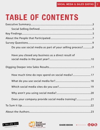 SOCIAL MEDIA & SALES QUOTAS 2
SHARE EBOOK
TABLE OF CONTENTS
Executive Summary.......................................................................................3
	 Social Selling Defined..........................................................................5
Key Findings...................................................................................................5
About the People that Participated...........................................................7
Survey Questions..........................................................................................9
	 Do you use social media as part of your selling process?..............9	
	
	 Have you closed any business as a direct result of
	 social media in the past year?..........................................................10
Digging Deeper into Sales Results...........................................................11
	 How much time do reps spend on social media?.........................17
	 What do you use social media for?................................................. 18
	 Which social media sites do you use?............................................ 19
	 Why aren’t you using social media?................................................20
	
	 Does your company provide social media training?.....................21
To Sum it Up.................................................................................................22
About the Authors......................................................................................23
 
