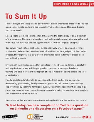SOCIAL MEDIA & SALES QUOTAS 22
SHARE EBOOK
To reach Buyer 2.0, today’s sales people must evolve their sales practices to include
using social media platforms like LinkedIn, Twitter, Facebook, Blogging, Google+
and more to sell.
Sales people also need to understand that using the technology is only a fraction
of the equation. They must also adapt their selling style to provide more value and
relevance – in advance of sales opportunities – to their targeted prospects.
Our survey results show that social media positively affects quota and revenue
attainment. When sales people use social media as an integral part of their sales
process, they significantly outperform their sales peers in terms of closed deals
and achieving quota.
Investing in training is an area that sales leaders need to consider more carefully.
Making the investment will help top sellers perform at stronger levels and
training will also increase the adoption of social media for selling across the sales
organization.
Finally, social media’s benefit to sales is on the front-end of the sales cycle.
Networking, prospecting, lead generation, pre-sales call research; uncovering
opportunities by listening for trigger events, customer engagement, or keeping a
closer eye on what your competitors are doing is proving to translate into tangible
and measurable revenue dollars.
Sales must evolve and adapt to this new selling landscape, because as Jim puts it,
“A lead today can be a complaint on Twitter, a question
on LinkedIn or a discussion on a Facebook page.”
To Sum It Up
 