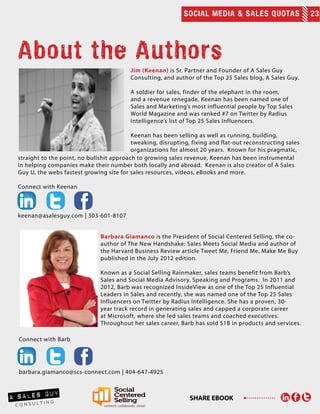 SOCIAL MEDIA & SALES QUOTAS 23
SHARE EBOOK
Jim (Keenan) is Sr. Partner and Founder of A Sales Guy
Consulting, and author of the Top 25 Sales blog, A Sales Guy.
A soldier for sales, finder of the elephant in the room,
and a revenue renegade, Keenan has been named one of
Sales and Marketing’s most influential people by Top Sales
World Magazine and was ranked #7 on Twitter by Radius
Intelligence’s list of Top 25 Sales Influencers.
Keenan has been selling as well as running, building,
tweaking, disrupting, fixing and flat-out reconstructing sales
organizations for almost 20 years. Known for his pragmatic,
About the Authors
straight to the point, no bullshit approach to growing sales revenue, Keenan has been instrumental
in helping companies make their number both locally and abroad. Keenan is also creator of A Sales
Guy U, the webs fastest growing site for sales resources, videos, eBooks and more.
Connect with Keenan
keenan@asalesguy.com | 303-601-8107
Barbara Giamanco is the President of Social Centered Selling, the co-
author of The New Handshake: Sales Meets Social Media and author of
the Harvard Business Review article Tweet Me, Friend Me, Make Me Buy
published in the July 2012 edition.
Known as a Social Selling Rainmaker, sales teams benefit from Barb’s
Sales and Social Media Advisory, Speaking and Programs. In 2011 and
2012, Barb was recognized InsideView as one of the Top 25 Influential
Leaders in Sales and recently, she was named one of the Top 25 Sales
Influencers on Twitter by Radius Intelligence. She has a proven, 30-
year track record in generating sales and capped a corporate career
at Microsoft, where she led sales teams and coached executives.
Throughout her sales career, Barb has sold $1B in products and services.
Connect with Barb
barbara.giamanco@scs-connect.com | 404-647-4925
 