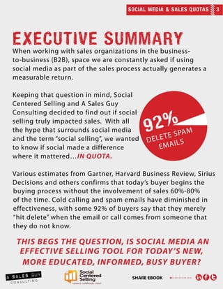 SOCIAL MEDIA & SALES QUOTAS 3
SHARE EBOOK
EXECUTIVE SUMMARY
When working with sales organizations in the business-
to-business (B2B), space we are constantly asked if using
social media as part of the sales process actually generates a
measurable return.
Keeping that question in mind, Social
Centered Selling and A Sales Guy
Consulting decided to find out if social
selling truly impacted sales. With all
the hype that surrounds social media
and the term “social selling”, we wanted
to know if social made a difference
where it mattered…in quota.
Various estimates from Gartner, Harvard Business Review, Sirius
Decisions and others confirms that today’s buyer begins the
buying process without the involvement of sales 60%-80%
of the time. Cold calling and spam emails have diminished in
effectiveness, with some 92% of buyers say that they merely
“hit delete” when the email or call comes from someone that
they do not know.
this begs the question, is social media an
effective selling tool for today’s new,
more educated, informed, busy buyer?
 