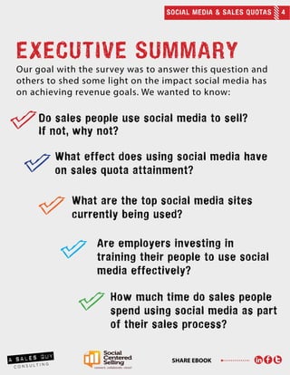 SOCIAL MEDIA & SALES QUOTAS 4
SHARE EBOOK
EXECUTIVE SUMMARY
Our goal with the survey was to answer this question and
others to shed some light on the impact social media has
on achieving revenue goals. We wanted to know:
	
Do sales people use social media to sell?
If not, why not?
What effect does using social media have
on sales quota attainment?
What are the top social media sites
currently being used?
Are employers investing in
training their people to use social
media effectively?
How much time do sales people
spend using social media as part
of their sales process?
 