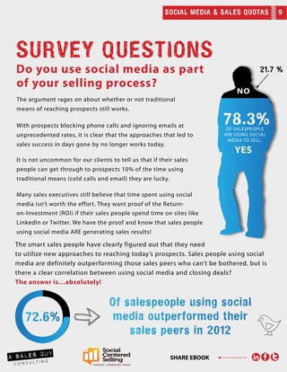 SOCIAL MEDIA & SALES QUOTAS 9
SHARE EBOOK
Do you use social media as part
SURVEY QUESTIONS
of your selling process?
The argument rages on about whether or not traditional
means of reaching prospects still works.
With prospects blocking phone calls and ignoring emails at
unprecedented rates, it is clear that the approaches that led to
sales success in days gone by no longer works today.
It is not uncommon for our clients to tell us that if their sales
people can get through to prospects 10% of the time using
traditional means (cold calls and email) they are lucky.
Many sales executives still believe that time spent using social
media isn’t worth the effort. They want proof of the Return-
on-Investment (ROI) if their sales people spend time on sites like
LinkedIn or Twitter. We have the proof and know that sales people
using social media ARE generating sales results!
of salespeople
are using social
media to sell.
The smart sales people have clearly figured out that they need
to utilize new approaches to reaching today’s prospects. Sales people using social
media are definitely outperforming those sales peers who can’t be bothered, but is
there a clear correlation between using social media and closing deals?
The answer is…absolutely!
 