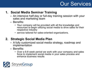 Our Services
1. Social Media Seminar Training
  – An intensive half-day or full-day training session with your
    sales and marketing team
  – Benefits:
     • Your company will be provided with all the knowledge and
       resources to begin utilizing social media to drive sales for their
       respective industry
     • service tailored for sales-oriented organizations.

2. Strategic Social Media Plan
  – A fully customized social media strategy, roadmap and
    implementation
  – Benefits:
     • Over a 6-8 week period we work with your company and sales
       force to implement social media in your sales process and
       enhance business results
 