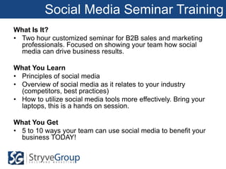 Social Media Seminar Training
What Is It?
• Two hour customized seminar for B2B sales and marketing
  professionals. Focused on showing your team how social
  media can drive business results.

What You Learn
• Principles of social media
• Overview of social media as it relates to your industry
  (competitors, best practices)
• How to utilize social media tools more effectively. Bring your
  laptops, this is a hands on session.

What You Get
• 5 to 10 ways your team can use social media to benefit your
  business TODAY!
 