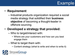 Example
• Requirement
  – Industrial products organization required a social
    media strategy that solidified their business
    objective of becoming a thought-leader in
    offshore sourcing.
• Developed a strategy that provided:
  – Who to target/interact with:
     • Where are your customers and how can you best
       engage them
  – What to target them with:
     • Content strategy (what to write and when to write it)
 