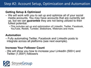 Step #2: Account Setup, Optimization and Automation

Getting Setup & Optimized
– We will work with you to set up and optimize all of your social
  media accounts. You may have accounts that are currently set
  up, but we can guarantee they are not being utilized to their
  fullest potential.
   • This includes set up and optimization of LinkedIn, Twitter, Facebook,
     YouTube, Reddit, Tumbler, Slideshare, Webinars and more.

Automation
– Fully automating Twitter, Facebook and LinkedIn posts to
 integrate across all platforms (see next example).

Increase Your Follower Count
- We will show you how to increase your LinkedIn (500+) and
  Twitter (1,000+) followers
 
