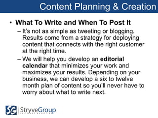 Content Planning & Creation
• What To Write and When To Post It
  – It’s not as simple as tweeting or blogging.
    Results come from a strategy for deploying
    content that connects with the right customer
    at the right time.
  – We will help you develop an editorial
    calendar that minimizes your work and
    maximizes your results. Depending on your
    business, we can develop a six to twelve
    month plan of content so you’ll never have to
    worry about what to write next.
 
