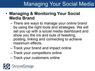 Managing Your Social Media
• Managing & Monitoring Your Social
  Media Brand
  – There are ways to manage your online brand
    by using the right tools and strategies. We will
    set you up with a social media dashboard and
    show you the ins and outs of tweeting,
    posting, linking and connecting to achieve
    maximum effects.
  – Track your brand and impact online
  – Track your competitors online
  – Track your customers online
 