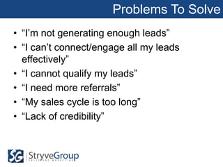 Problems To Solve
• “I’m not generating enough leads”
• “I can’t connect/engage all my leads
  effectively”
• “I cannot qualify my leads”
• “I need more referrals”
• “My sales cycle is too long”
• “Lack of credibility”
 