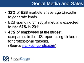 Social Media and Sales
• 32% of B2B marketers leverage LinkedIn
  to generate leads
• B2B spending on social media is expected
  to rise 67% in 2011
• 43% of employees at the largest
  companies in the US report using LinkedIn
  for professional reasons.
  (Source marketingprofs.com)
 