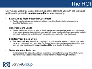 The ROI
Our “Social Media for Sales” program is about providing you with the tools and
guidance to generate business results for your company.

•   Exposure to More Potential Customers
    – Social media allows you to target a large quantity of potential customers at a
      significantly lower cost.

•   Generate More Leads
    – Social media will enhance your ability to generate more sales leads and ultimately
      drive more revenue to your business. We will show you how to leverage social tools to
      connect, collaborate and ultimately generate more sales for your business

•   Shorten Your Sales Cycle
    – Get sales quicker! We will work with you to utilize social media to shorten the sales
      cycle and drive quicker cash flow. By leveraging social media connection points, you
      can get your customer to know, trust and like in a shorter time frame.

•   Generate More Referrals
    – Referrals are the easiest and least expensive forms of marketing. We will show you
      how to leverage social media to generate more business through referrals.
 
