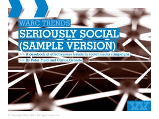 WARC TRENDS
         SERIOUSLY SOCIAL
         (SAMPLE VERSION)
         >> A casebook of effectiveness trends in social media campaigns
         >> By Peter Field and Carlos Grande




© Copyright Warc 2013. All rights reserved.
 