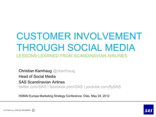 CUSTOMER INVOLVEMENT
THROUGH SOCIAL MEDIA
LESSONS LEARNED FROM SCANDINAVIAN AIRLINES


Christian Kamhaug @ckamhaug
Head of Social Media
SAS Scandinavian Airlines
twitter.com/SAS | facebook.com/SAS | youtube.com/flySAS

HSMAI Europe Marketing Strategy Conference, Oslo, May 24, 2012
 