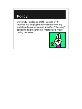 Policy
University Handbook (2010) Section 312f
requires two employee administrators on any
social media presence and specifies "checking"
social media presences at least twice per day
during the week.
 
